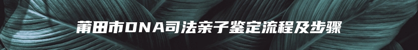 莆田市DNA司法亲子鉴定流程及步骤