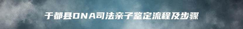 于都县DNA司法亲子鉴定流程及步骤