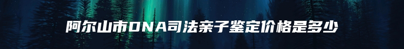 阿尔山市DNA司法亲子鉴定价格是多少