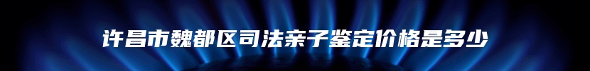 许昌市魏都区司法亲子鉴定价格是多少