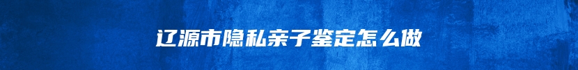 辽源市隐私亲子鉴定怎么做