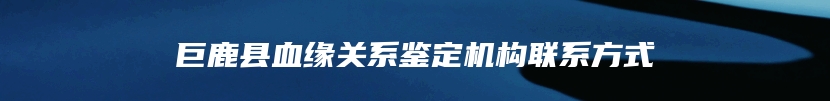 巨鹿县血缘关系鉴定机构联系方式