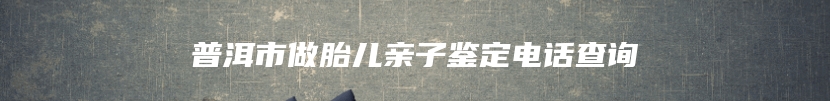 普洱市做胎儿亲子鉴定电话查询