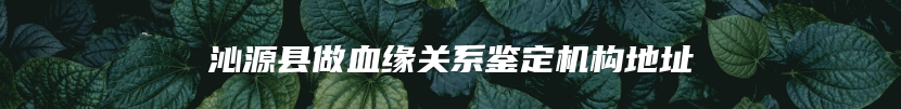 沁源县做血缘关系鉴定机构地址
