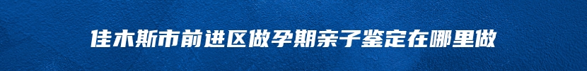 佳木斯市前进区做孕期亲子鉴定在哪里做