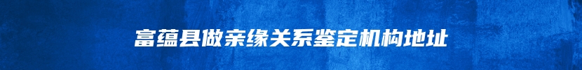 富蕴县做亲缘关系鉴定机构地址