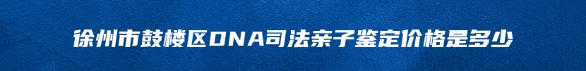 徐州市鼓楼区DNA司法亲子鉴定价格是多少