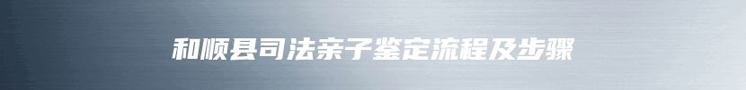 和顺县司法亲子鉴定流程及步骤