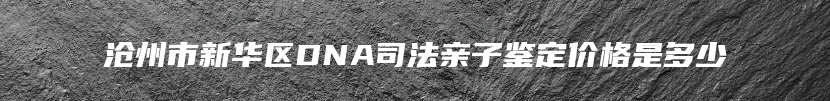 沧州市新华区DNA司法亲子鉴定价格是多少
