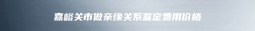 嘉峪关市做亲缘关系鉴定费用价格