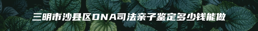 三明市沙县区DNA司法亲子鉴定多少钱能做