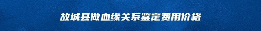 故城县做血缘关系鉴定费用价格