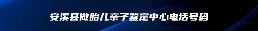 安溪县做胎儿亲子鉴定中心电话号码