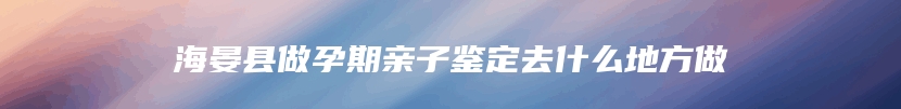 海晏县做孕期亲子鉴定去什么地方做