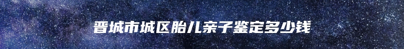 晋城市城区胎儿亲子鉴定多少钱