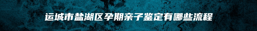 运城市盐湖区孕期亲子鉴定有哪些流程