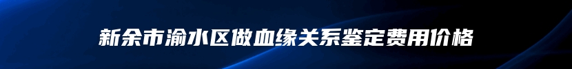 新余市渝水区做血缘关系鉴定费用价格