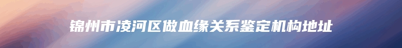 锦州市凌河区做血缘关系鉴定机构地址