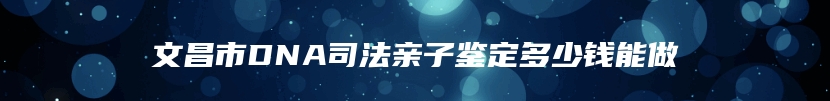 文昌市DNA司法亲子鉴定多少钱能做