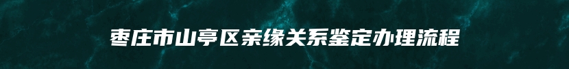 枣庄市山亭区亲缘关系鉴定办理流程