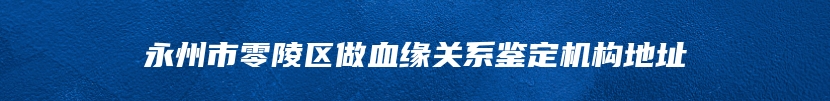 永州市零陵区做血缘关系鉴定机构地址