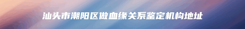 汕头市潮阳区做血缘关系鉴定机构地址