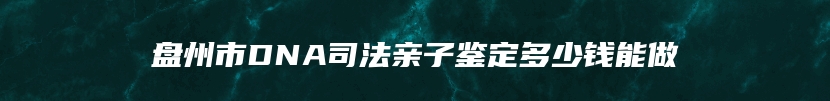 盘州市DNA司法亲子鉴定多少钱能做