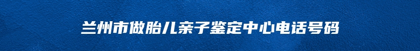 兰州市做胎儿亲子鉴定中心电话号码