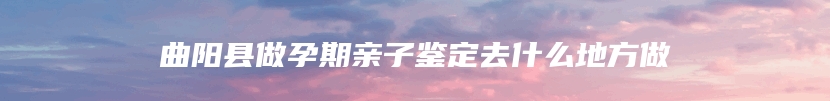 曲阳县做孕期亲子鉴定去什么地方做