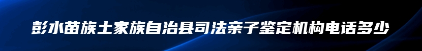 彭水苗族土家族自治县司法亲子鉴定机构电话多少