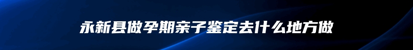 永新县做孕期亲子鉴定去什么地方做