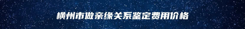 横州市做亲缘关系鉴定费用价格