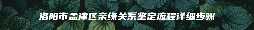 洛阳市孟津区亲缘关系鉴定流程详细步骤