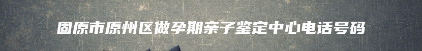 固原市原州区做孕期亲子鉴定中心电话号码