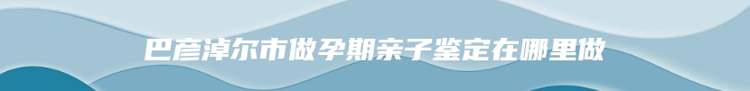 巴彦淖尔市做孕期亲子鉴定在哪里做