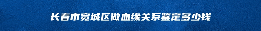 长春市宽城区做血缘关系鉴定多少钱