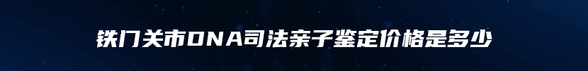 铁门关市DNA司法亲子鉴定价格是多少