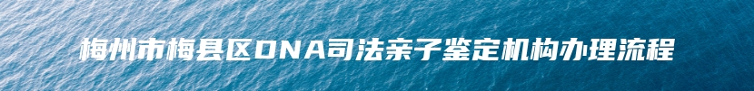 梅州市梅县区DNA司法亲子鉴定机构办理流程