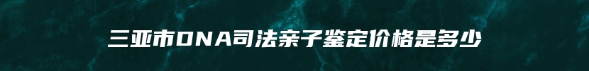 三亚市DNA司法亲子鉴定价格是多少