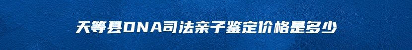 天等县DNA司法亲子鉴定价格是多少