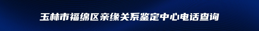 玉林市福绵区亲缘关系鉴定中心电话查询