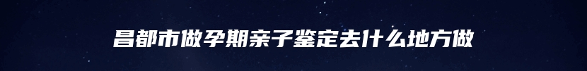 昌都市做孕期亲子鉴定去什么地方做