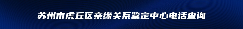 苏州市虎丘区亲缘关系鉴定中心电话查询