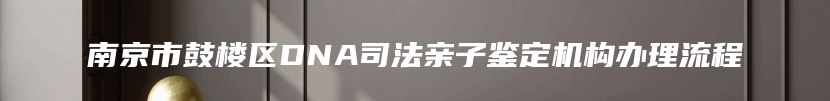 南京市鼓楼区DNA司法亲子鉴定机构办理流程