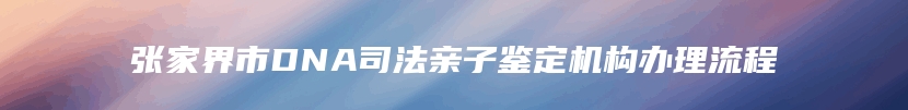 张家界市DNA司法亲子鉴定机构办理流程