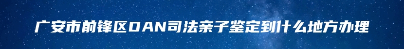 广安市前锋区DAN司法亲子鉴定到什么地方办理