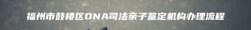 福州市鼓楼区DNA司法亲子鉴定机构办理流程