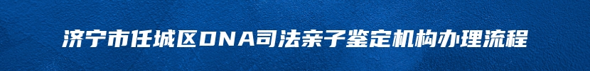 济宁市任城区DNA司法亲子鉴定机构办理流程