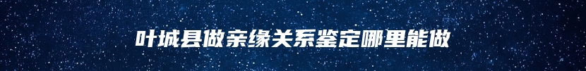 叶城县做亲缘关系鉴定哪里能做