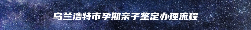 乌兰浩特市孕期亲子鉴定办理流程